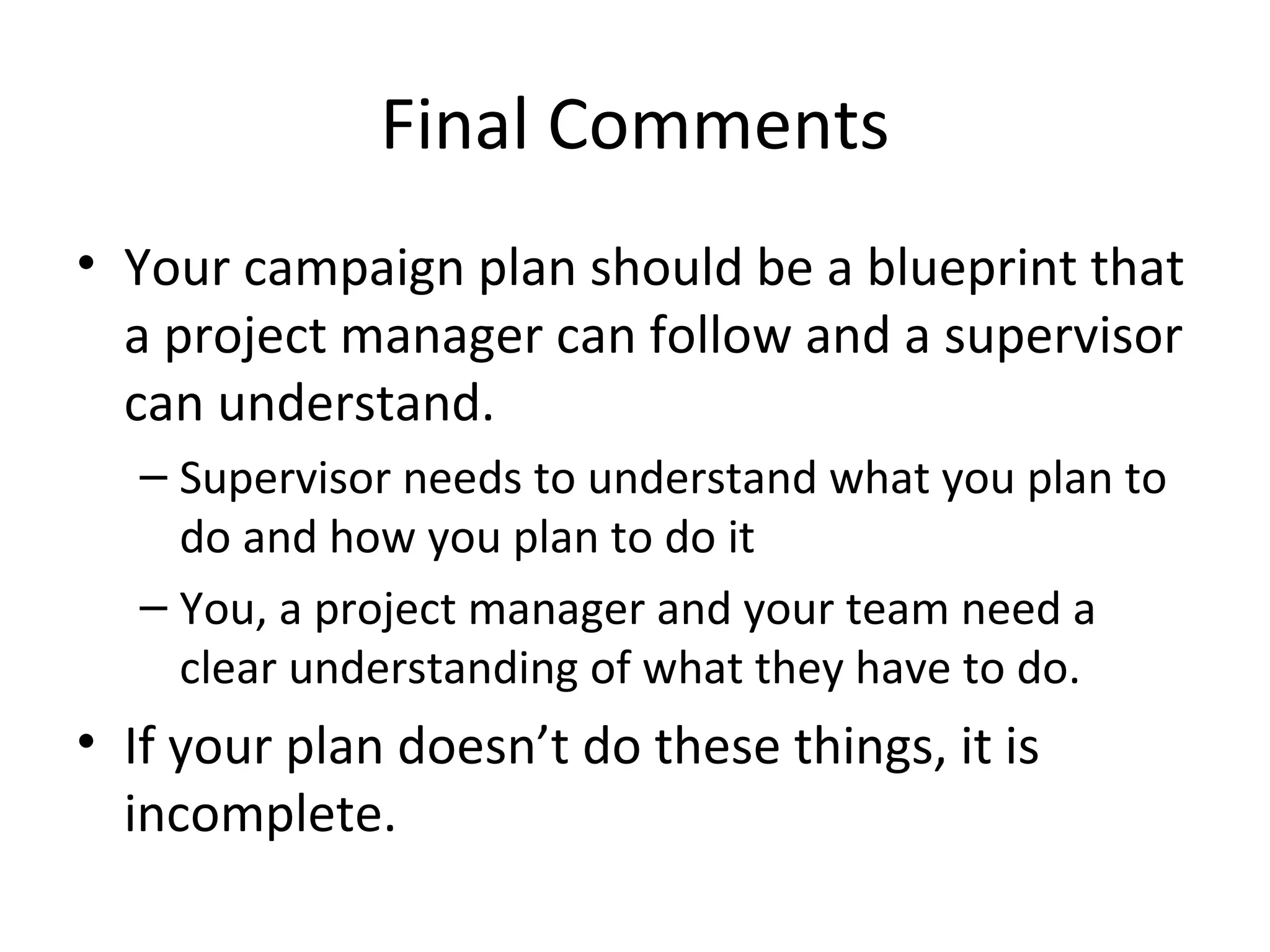 Final Comments Your campaign plan should be a blueprint that a project manager can follow and a supervisor can understand. Supervisor needs to understand what you plan to do and how you plan to do it You, a project manager and your team need a clear understanding of what they have to do. If your plan doesn’t do these things, it is incomplete. 