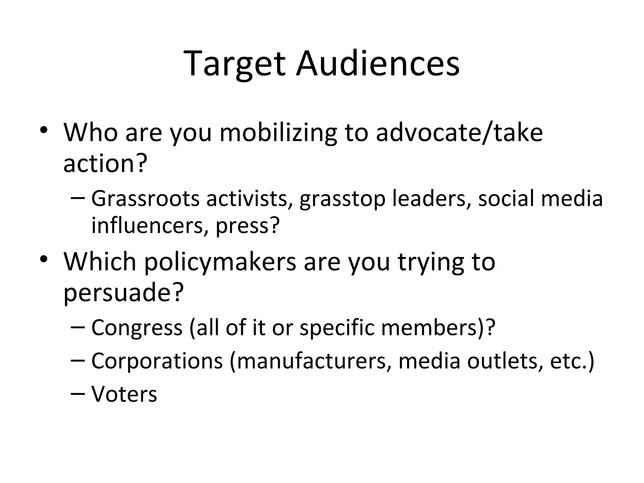 Target Audiences Who are you mobilizing to advocate/take action? Grassroots activists, grasstop leaders, social media influencers, press? Which policymakers are you trying to persuade? Congress (all of it or specific members)? Corporations (manufacturers, media outlets, etc.) Voters  