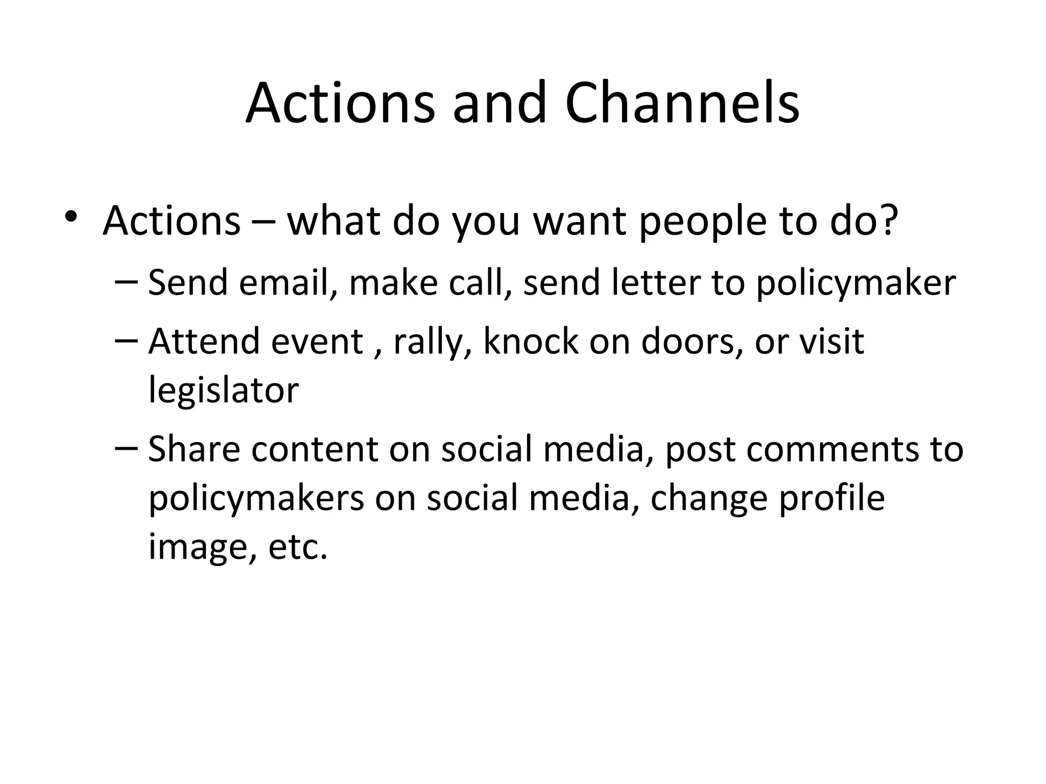 Actions and Channels Actions – what do you want people to do? Send email, make call, send letter to policymaker Attend event , rally, knock on doors, or visit legislator Share content on social media, post comments to policymakers on social media, change profile image, etc. 