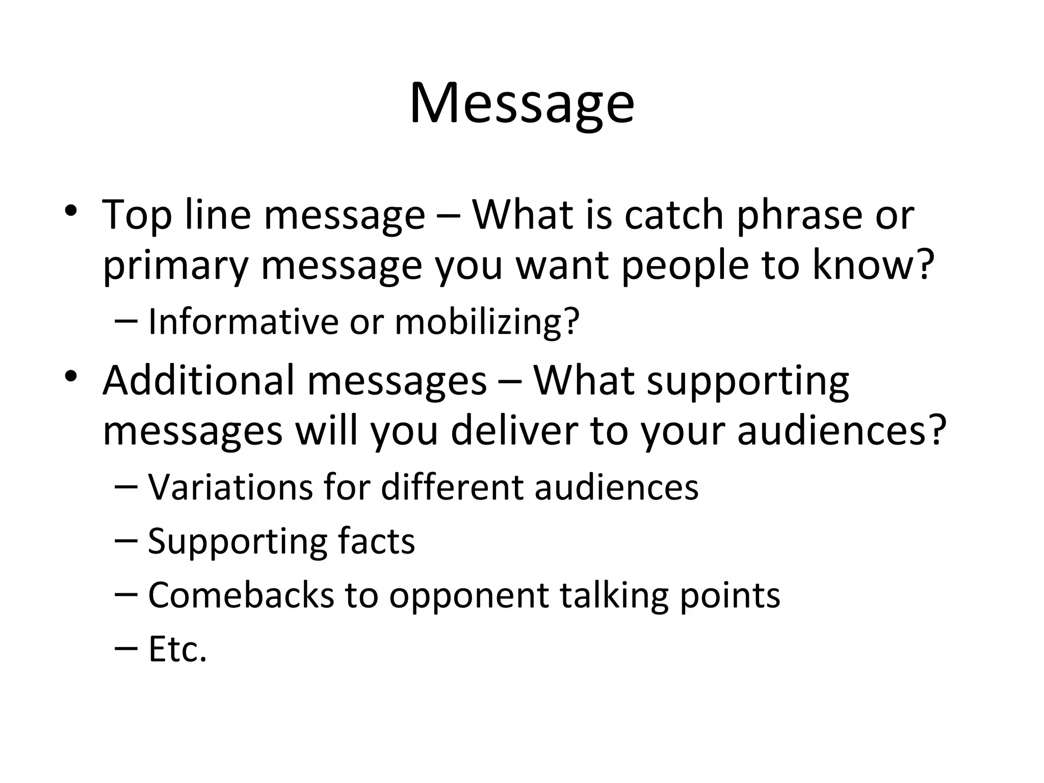 Message Top line message – What is catch phrase or primary message you want people to know? Informative or mobilizing? Additional messages – What supporting messages will you deliver to your audiences? Variations for different audiences Supporting facts Comebacks to opponent talking points Etc. 