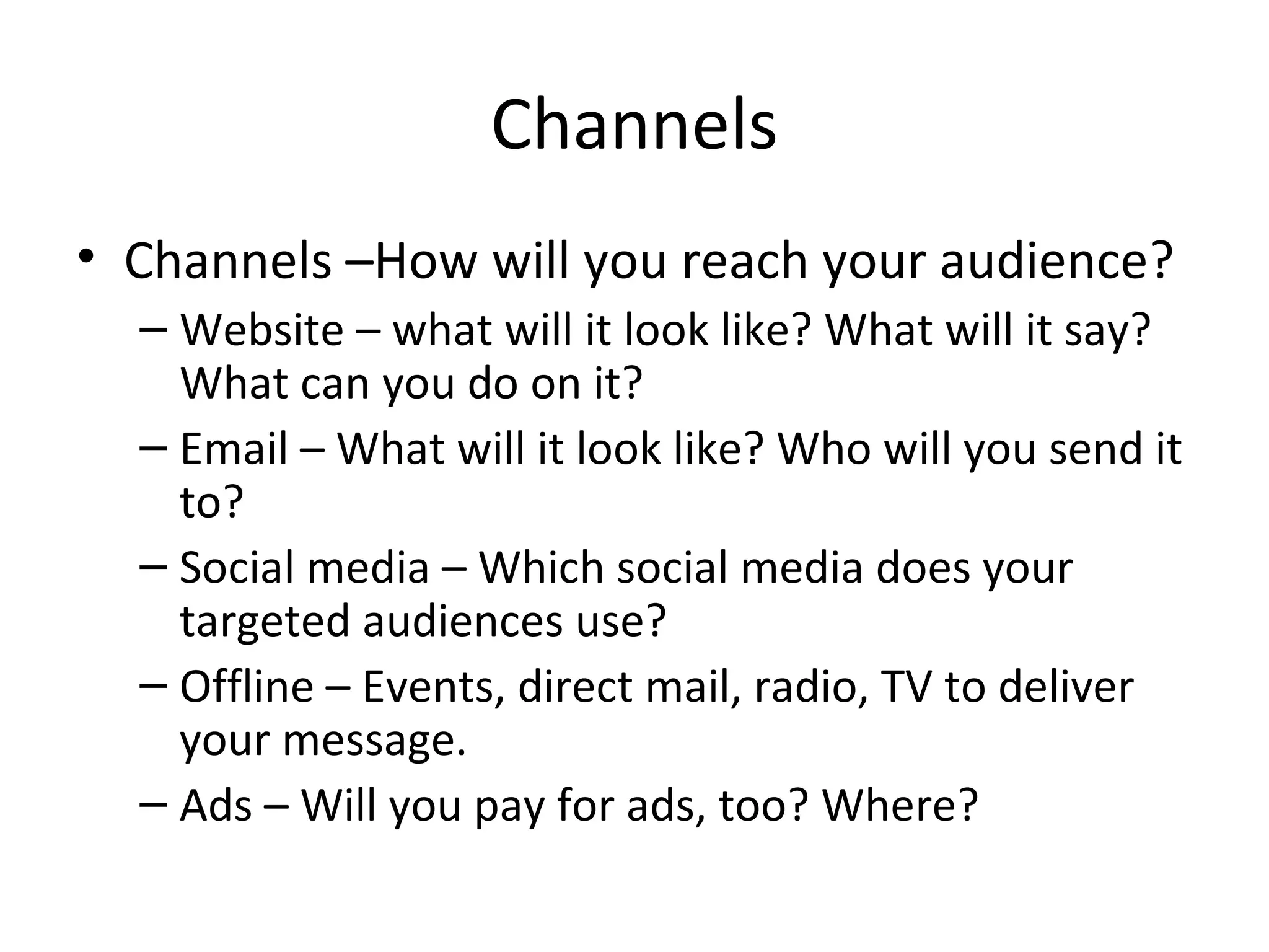 Channels Channels –How will you reach your audience? Website – what will it look like? What will it say? What can you do on it? Email – What will it look like? Who will you send it to? Social media – Which social media does your targeted audiences use? Offline – Events, direct mail, radio, TV to deliver your message. Ads – Will you pay for ads, too? Where? 