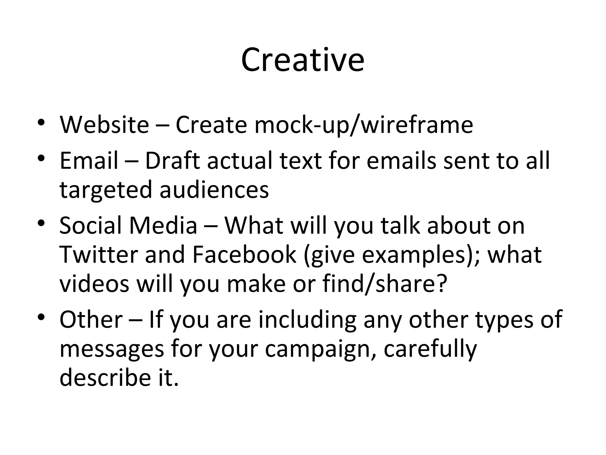 Creative Website – Create mock-up/wireframe Email – Draft actual text for emails sent to all targeted audiences Social Media – What will you talk about on Twitter and Facebook (give examples); what videos will you make or find/share? Other – If you are including any other types of messages for your campaign, carefully describe it. 