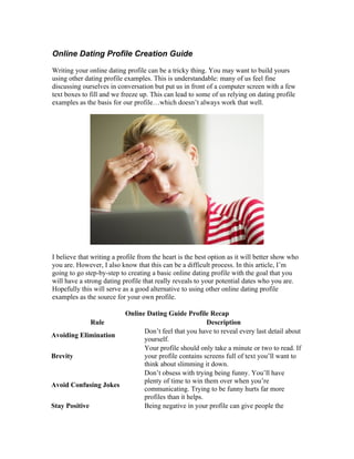 Online Dating Profile Creation Guide

Writing your online dating profile can be a tricky thing. You may want to build yours
using other dating profile examples. This is understandable: many of us feel fine
discussing ourselves in conversation but put us in front of a computer screen with a few
text boxes to fill and we freeze up. This can lead to some of us relying on dating profile
examples as the basis for our profile…which doesn’t always work that well.




I believe that writing a profile from the heart is the best option as it will better show who
you are. However, I also know that this can be a difficult process. In this article, I’m
going to go step-by-step to creating a basic online dating profile with the goal that you
will have a strong dating profile that really reveals to your potential dates who you are.
Hopefully this will serve as a good alternative to using other online dating profile
examples as the source for your own profile.

                      Online Dating Guide Profile Recap
              Rule                                  Description
                            Don’t feel that you have to reveal every last detail about
Avoiding Elimination
                            yourself.
                            Your profile should only take a minute or two to read. If
Brevity                     your profile contains screens full of text you’ll want to
                            think about slimming it down.
                            Don’t obsess with trying being funny. You’ll have
                            plenty of time to win them over when you’re
Avoid Confusing Jokes
                            communicating. Trying to be funny hurts far more
                            profiles than it helps.
Stay Positive               Being negative in your profile can give people the
 