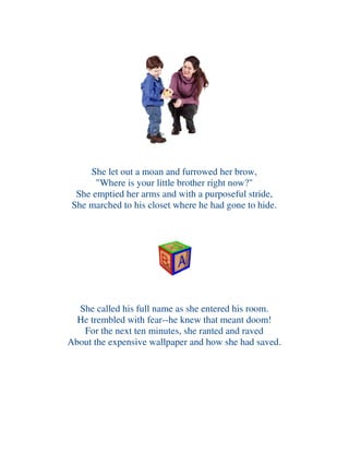 She let out a moan and furrowed her brow,
"Where is your little brother right now?"
She emptied her arms and with a purposeful stride,
She marched to his closet where he had gone to hide.
She called his full name as she entered his room.
He trembled with fear--he knew that meant doom!
For the next ten minutes, she ranted and raved
About the expensive wallpaper and how she had saved.
 