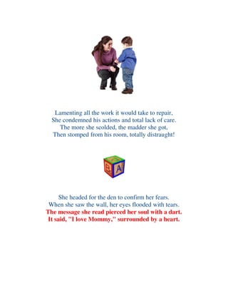 Lamenting all the work it would take to repair,
She condemned his actions and total lack of care.
The more she scolded, the madder she got,
Then stomped from his room, totally distraught!
She headed for the den to confirm her fears.
When she saw the wall, her eyes flooded with tears.
The message she read pierced her soul with a dart.
It said, "I love Mommy," surrounded by a heart.
 