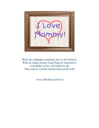 Well, the wallpaper remained, just as she found it,
With an empty picture frame hung to surround it.
A reminder to her, and indeed to all,
Take time to read the handwriting on the wall
www.slideshare.net/vusa
 