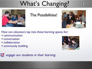 The Possibilities! What’s Changing? engage our students in their learning How can educators tap into these learning spaces for: communication conversation collaboration  community building 
