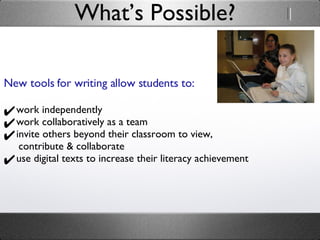 What’s Possible? New tools for writing allow students to: work independently work collaboratively as a team invite others beyond their classroom to view,    contribute & collaborate use digital texts to increase their literacy achievement 