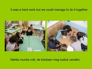 It was a hard work but we could manage to do it together.




Nehéz munka volt, de közösen meg tudtuk csinálni.
 