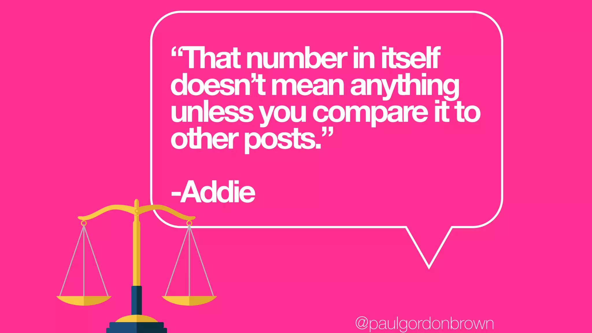 “Thatnumberinitself
doesn’tmeananything
unlessyoucompareitto
otherposts.”
-Addie
@paulgordonbrown
 