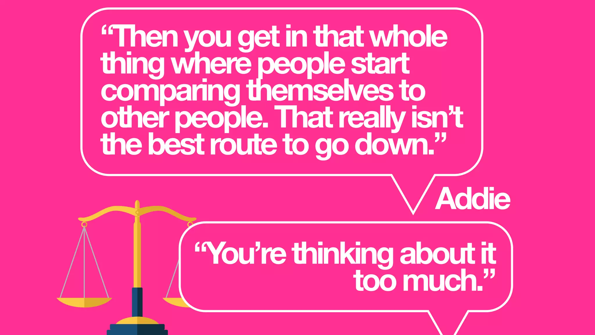 “Thenyougetinthatwhole
thingwherepeoplestart
comparingthemselvesto
otherpeople.Thatreallyisn’t
thebestroutetogodown.”
Addie
“You’rethinkingaboutit
toomuch.”
 