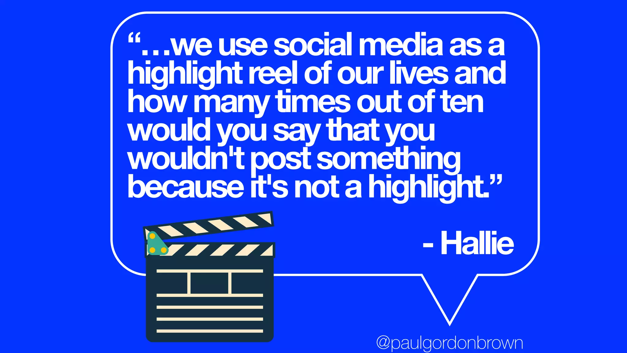 “…weusesocialmediaasa
highlightreelofourlivesand
howmanytimesoutoften
wouldyousaythatyou
wouldn'tpostsomething
becauseit'snotahighlight.”
-Hallie
@paulgordonbrown
 