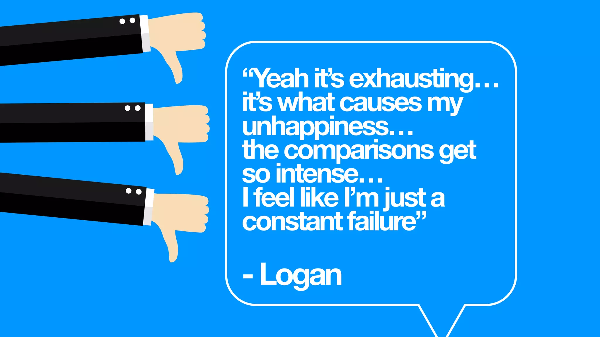 “Yeahit’sexhausting…
it’swhatcausesmy
unhappiness…
thecomparisonsget
sointense…
IfeellikeI’mjusta
constantfailure”
-Logan
 