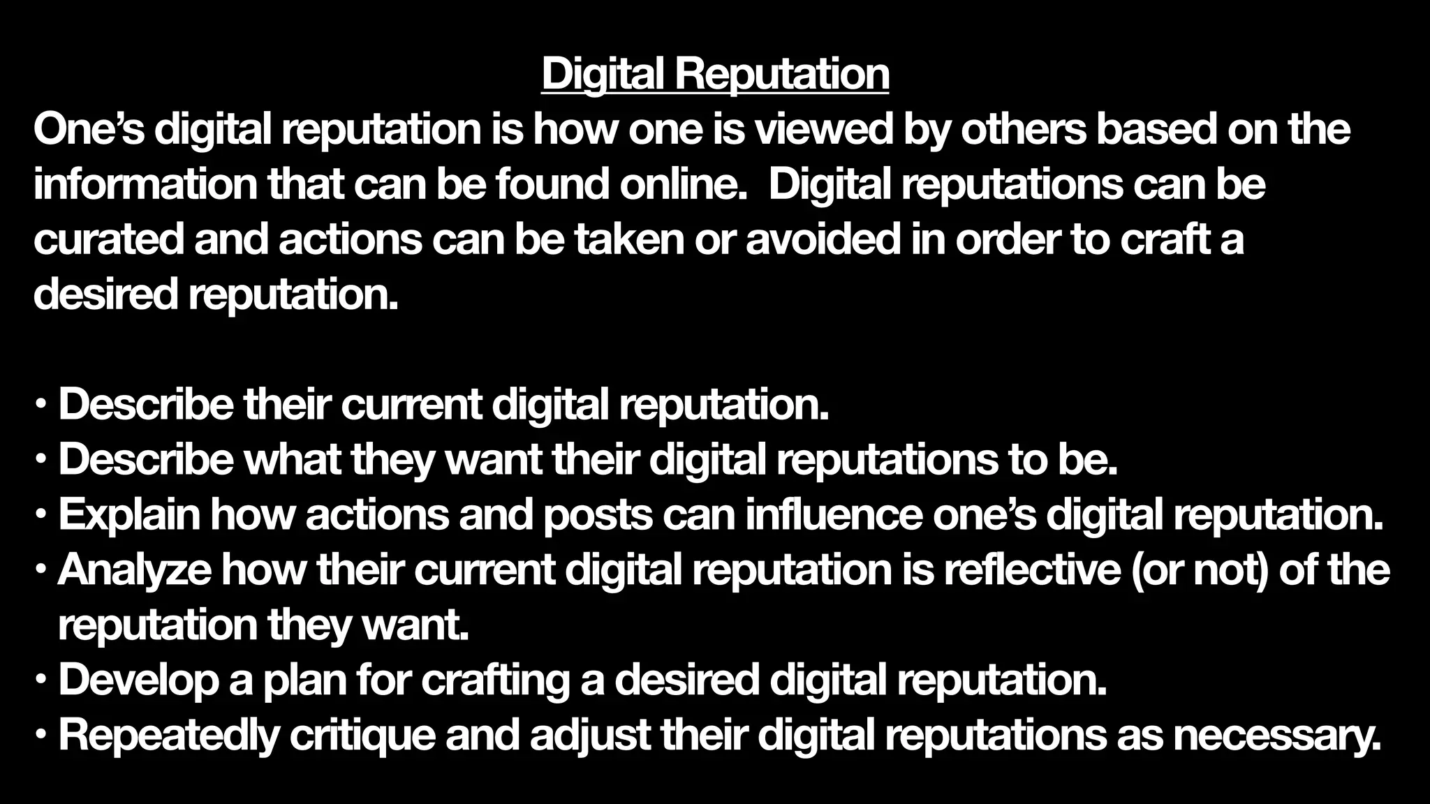 Digital Reputation
One’s digital reputation is how one is viewed by others based on the
information that can be found online. Digital reputations can be
curated and actions can be taken or avoided in order to craft a
desired reputation.
• Describe their current digital reputation.
• Describe what they want their digital reputations to be.
• Explain how actions and posts can influence one’s digital reputation.
• Analyze how their current digital reputation is reflective (or not) of the
reputation they want.
• Develop a plan for crafting a desired digital reputation.
• Repeatedly critique and adjust their digital reputations as necessary.
 