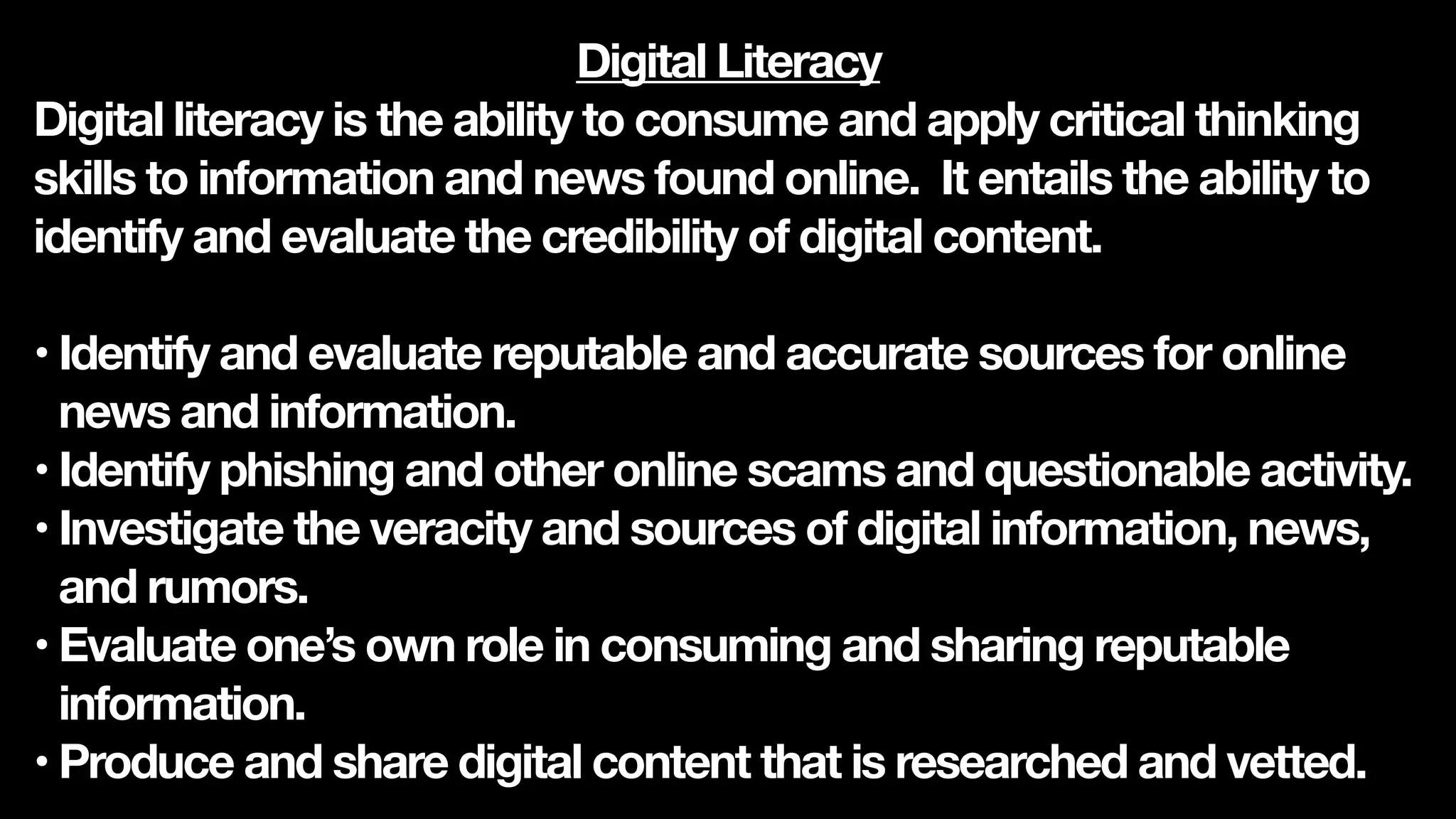 Digital Literacy
Digital literacy is the ability to consume and apply critical thinking
skills to information and news found online. It entails the ability to
identify and evaluate the credibility of digital content.
• Identify and evaluate reputable and accurate sources for online
news and information.
• Identify phishing and other online scams and questionable activity.
• Investigate the veracity and sources of digital information, news,
and rumors.
• Evaluate one’s own role in consuming and sharing reputable
information.
• Produce and share digital content that is researched and vetted.
 