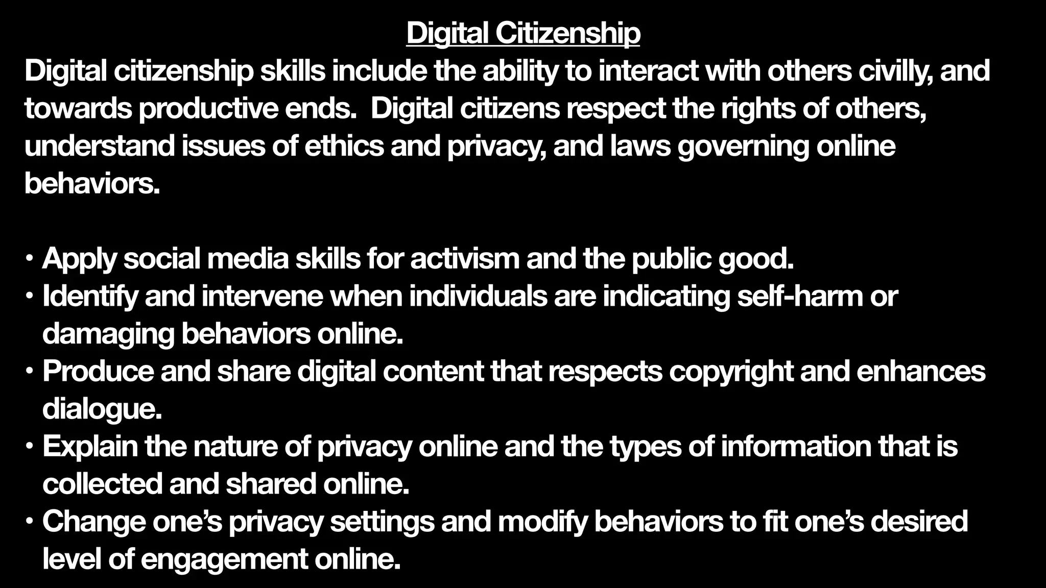 Digital Citizenship
Digital citizenship skills include the ability to interact with others civilly, and
towards productive ends. Digital citizens respect the rights of others,
understand issues of ethics and privacy, and laws governing online
behaviors.
• Apply social media skills for activism and the public good.
• Identify and intervene when individuals are indicating self-harm or
damaging behaviors online.
• Produce and share digital content that respects copyright and enhances
dialogue.
• Explain the nature of privacy online and the types of information that is
collected and shared online.
• Change one’s privacy settings and modify behaviors to fit one’s desired
level of engagement online.
 
