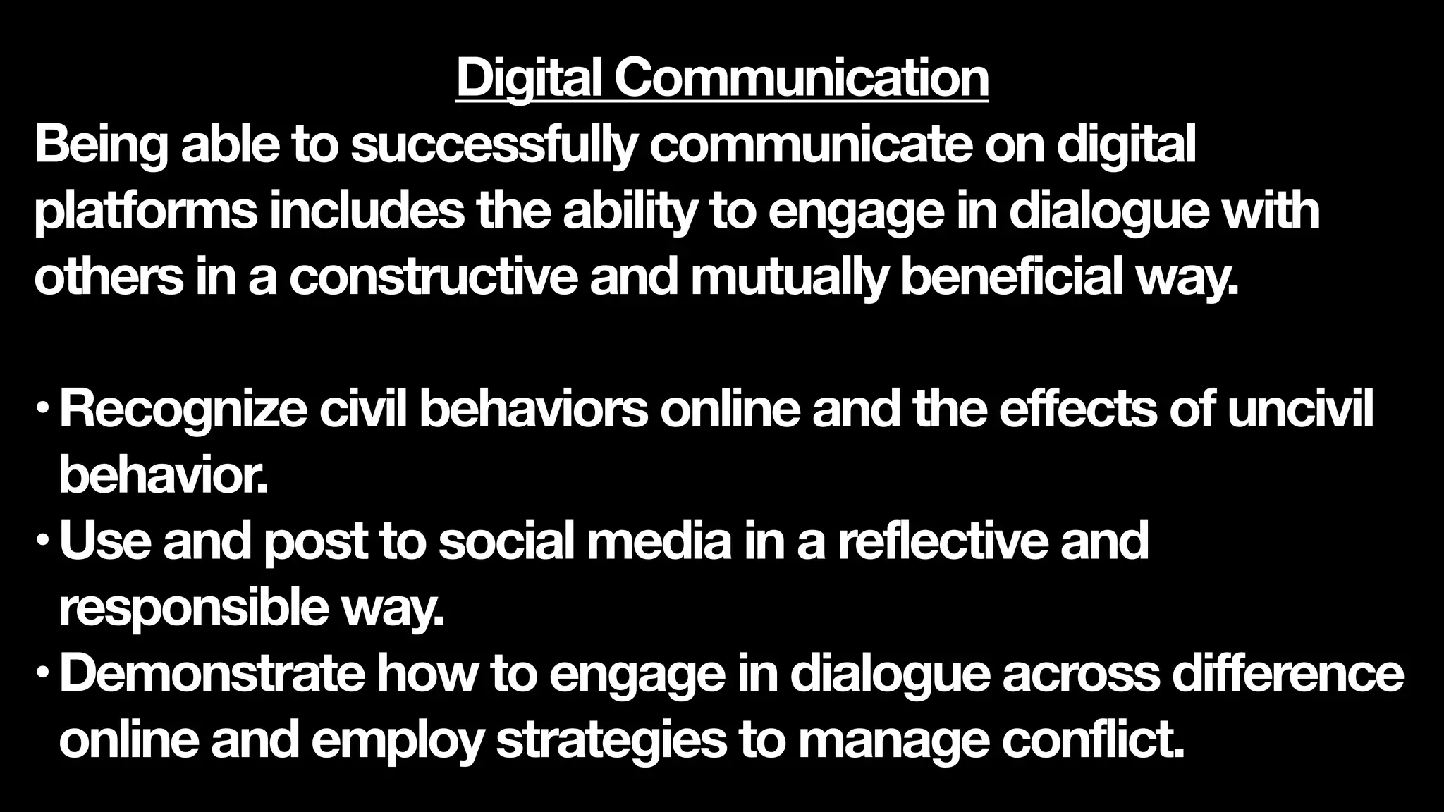 Digital Communication
Being able to successfully communicate on digital
platforms includes the ability to engage in dialogue with
others in a constructive and mutually beneficial way.
•Recognize civil behaviors online and the effects of uncivil
behavior.
•Use and post to social media in a reflective and
responsible way.
•Demonstrate how to engage in dialogue across difference
online and employ strategies to manage conflict.
 