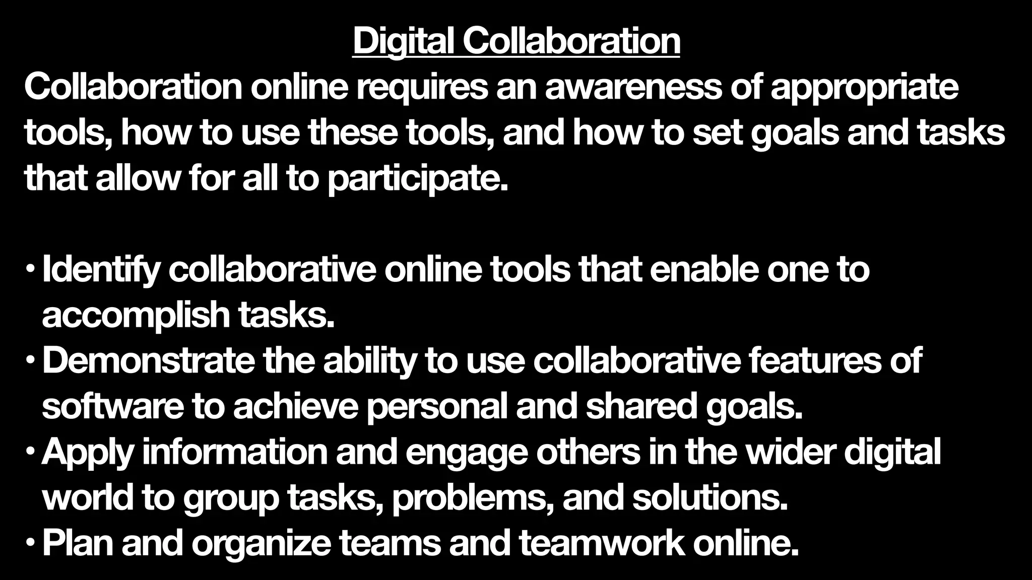 Digital Collaboration
Collaboration online requires an awareness of appropriate
tools, how to use these tools, and how to set goals and tasks
that allow for all to participate.
•Identify collaborative online tools that enable one to
accomplish tasks.
•Demonstrate the ability to use collaborative features of
software to achieve personal and shared goals.
•Apply information and engage others in the wider digital
world to group tasks, problems, and solutions.
•Plan and organize teams and teamwork online.
 