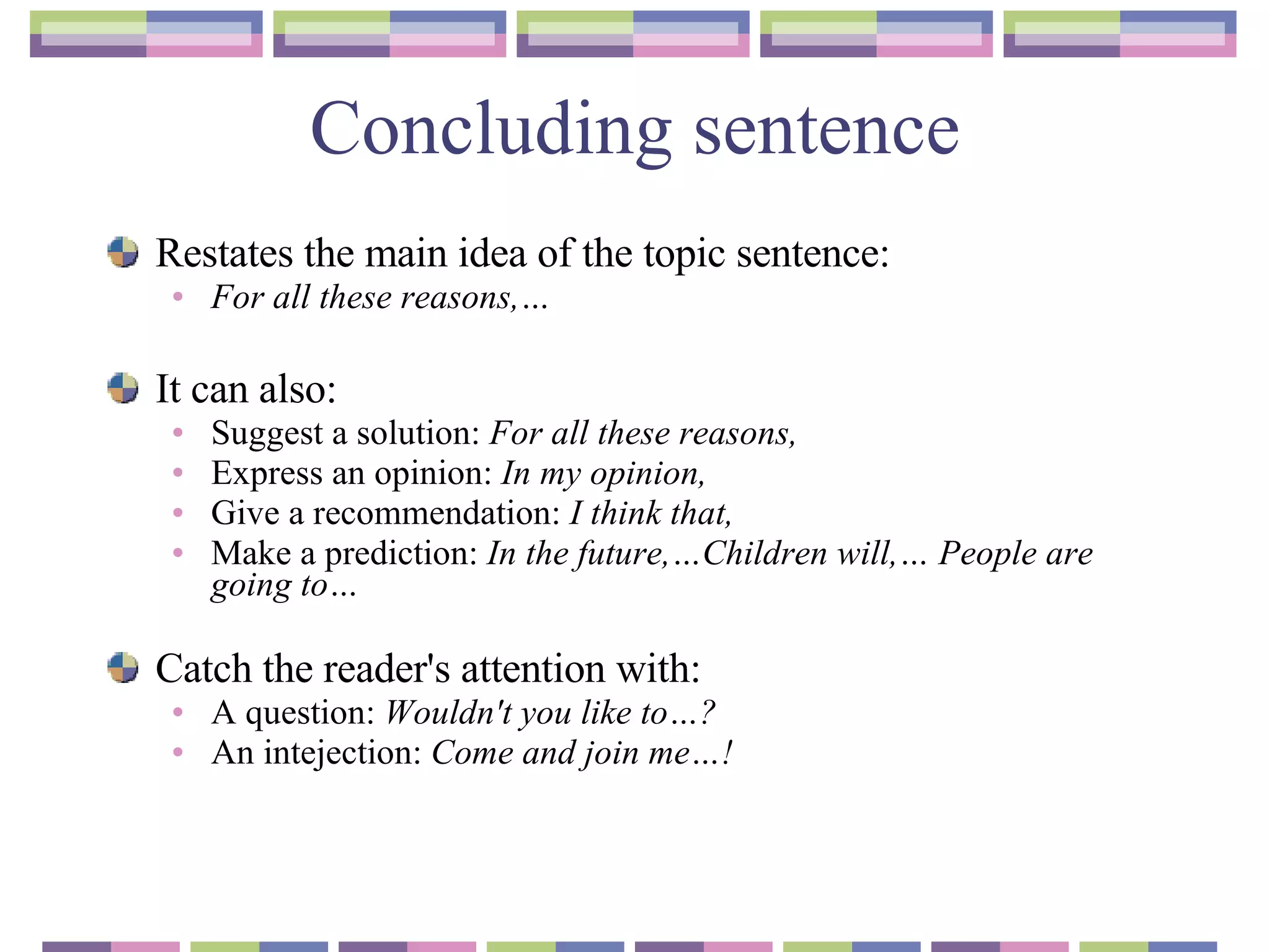 Concluding sentence Restates the main idea of the topic sentence :  For all these reasons,… It can also :   Suggest a solution :  For all these reasons, Express an opinion :  In my opinion, Give a recommendation :  I think that, Make a prediction :  In the future,…Children will,… People are going to… Catch the reader's attention with :  A question :  Wouldn ' t you like to…? An intejection:  Come and join me…! 
