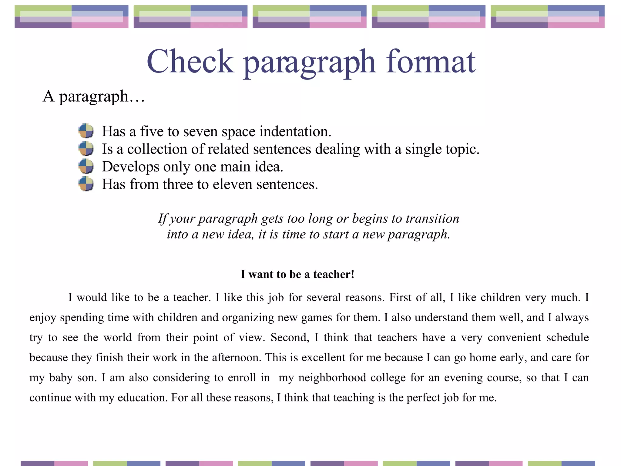 Check paragraph format I want to be a teacher! I would like to be a teacher. I like this job for several reasons. First of all, I like children very much. I enjoy spending time with children and organizing new games for them. I also understand them well, and I always try to see the world from their point of view. Second, I think that teachers have a very convenient schedule because they finish their work in the afternoon. This is excellent for me because I can go home early, and care for my baby son. I am also considering to enroll in  my neighborhood college for an evening course, so that I can continue with my education. For all these reasons, I think that teaching is the perfect job for me. Has a five to seven space indentation. Is a collection of related sentences dealing with a single topic. Develops only one main idea. Has from three to eleven sentences. If your paragraph gets too long or begins to transition  into a new idea, it is time to start a new paragraph.   A paragraph… 