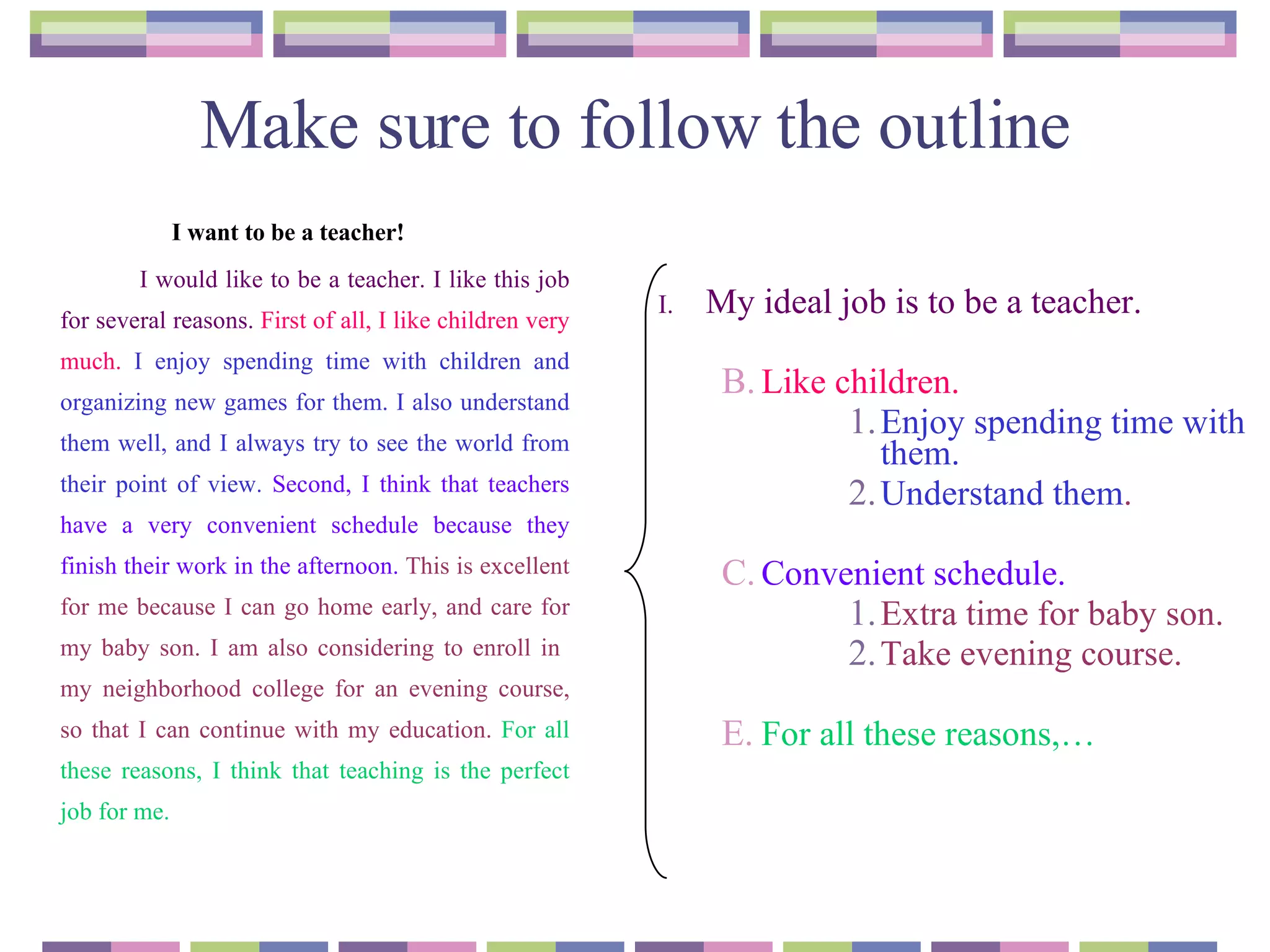 Make sure to follow the outline I want to be a teacher!   I would like to be a teacher. I like this job for several reasons.   First of all, I like children very much.  I enjoy spending time with children and organizing new games for them. I also understand them well, and I always try to see the world from their point of view.   Second, I think that teachers have a very convenient schedule because they finish their work in the afternoon.   This is excellent for me because I can go home early, and care for my baby son. I am also considering to enroll in  my neighborhood college for an evening course, so that I can continue with my education.  For all these reasons, I think that teaching is the perfect job for me. My ideal job is to be a teacher. Like children. Enjoy spending time with them. Understand them . Convenient schedule. Extra time for baby son. Take evening course.  For all these reasons,…  
