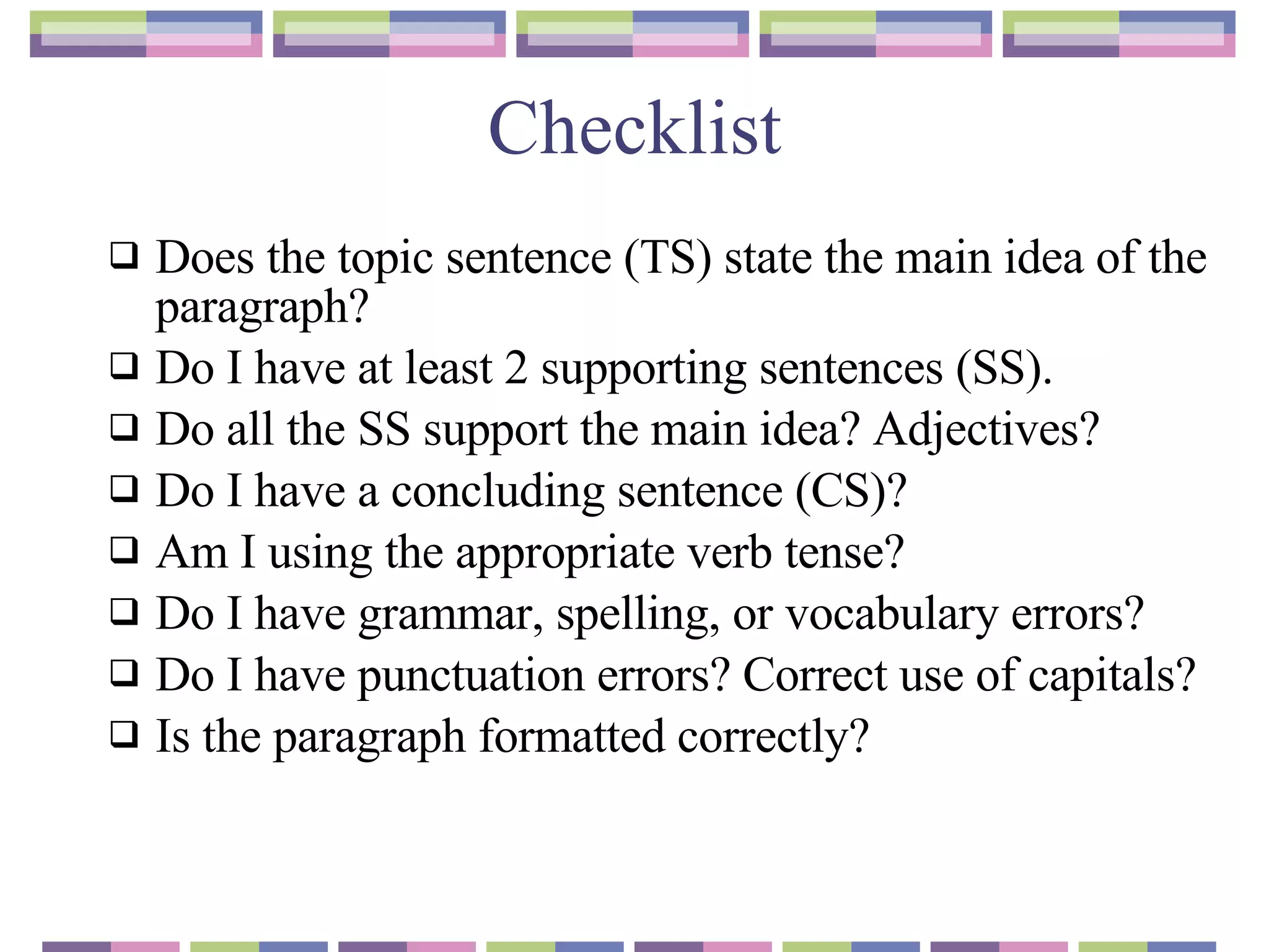 Checklist Does the topic sentence (TS) state the main idea of the paragraph?  Do I have at least 2 supporting sentences  ( SS). Do all the SS support the main idea? Adjectives? Do I have a concluding sentence (CS)? Am I using the appropriate verb tense? Do I have grammar, spelling, or vocabulary errors? Do I have punctuation errors? Correct use of capitals? Is the paragraph formatted correctly? 
