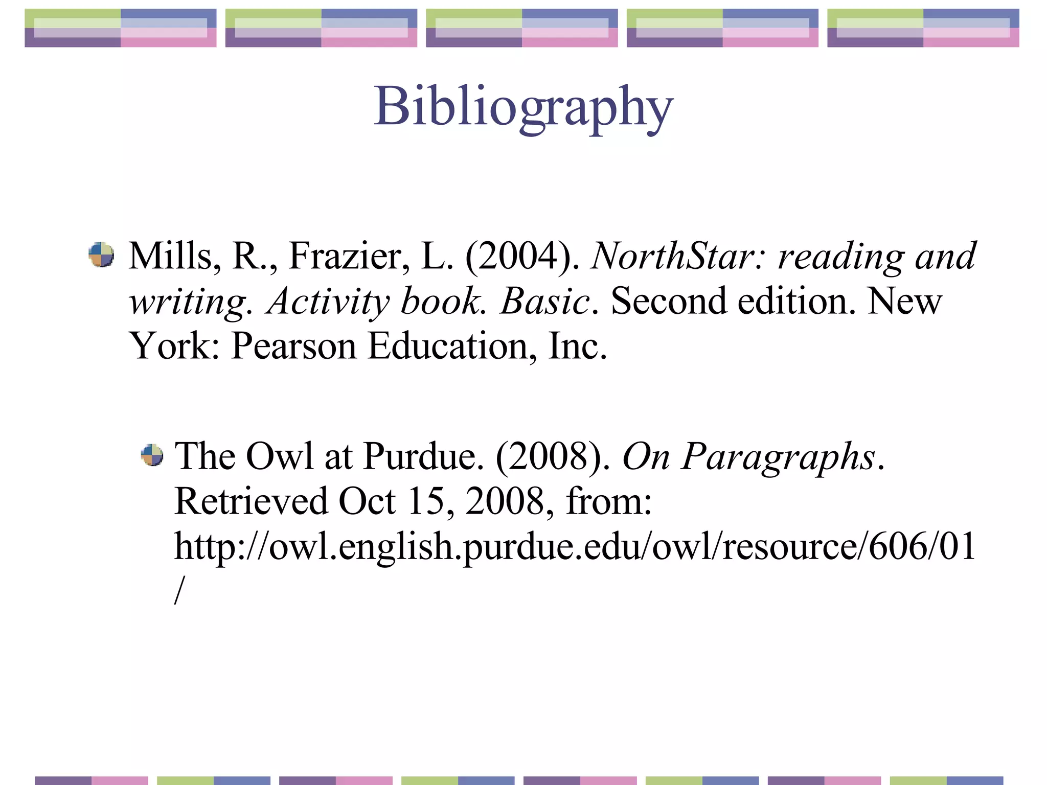Bibliography Mills, R., Frazier, L. (2004).  NorthStar: reading and writing. Activity book. Basic . Second edition. New York: Pearson Education, Inc.  The Owl at Purdue. (2008).  On Paragraphs . Retrieved Oct 15, 2008, from: http://owl.english.purdue.edu/owl/resource/606/01/ 