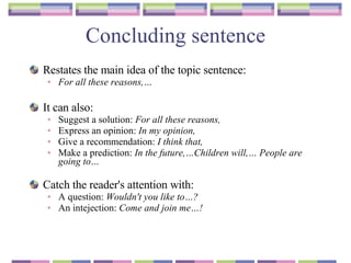 Concluding sentence Restates the main idea of the topic sentence :  For all these reasons,… It can also :   Suggest a solution :  For all these reasons, Express an opinion :  In my opinion, Give a recommendation :  I think that, Make a prediction :  In the future,…Children will,… People are going to… Catch the reader's attention with :  A question :  Wouldn ' t you like to…? An intejection:  Come and join me…! 