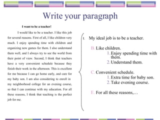 Write your paragraph I want to be a teacher! I would like to be a teacher. I like this job for several reasons. First of all, I like children very much. I enjoy spending time with children and organizing new games for them. I also understand them well, and I always try to see the world from their point of view. Second, I think that teachers have a very convenient schedule because they finish their work in the afternoon. This is excellent for me because I can go home early, and care for my baby son. I am also considering to enroll in  my neighborhood college for an evening course, so that I can continue with my education. For all these reasons, I think that teaching is the perfect job for me. My ideal job is to be a teacher. Like children. Enjoy spending time with them. Understand them. Convenient schedule. Extra time for baby son. Take evening course.  For all these reasons,…  