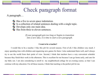 Check paragraph format I want to be a teacher! I would like to be a teacher. I like this job for several reasons. First of all, I like children very much. I enjoy spending time with children and organizing new games for them. I also understand them well, and I always try to see the world from their point of view. Second, I think that teachers have a very convenient schedule because they finish their work in the afternoon. This is excellent for me because I can go home early, and care for my baby son. I am also considering to enroll in  my neighborhood college for an evening course, so that I can continue with my education. For all these reasons, I think that teaching is the perfect job for me. Has a five to seven space indentation. Is a collection of related sentences dealing with a single topic. Develops only one main idea. Has from three to eleven sentences. If your paragraph gets too long or begins to transition  into a new idea, it is time to start a new paragraph.   A paragraph… 