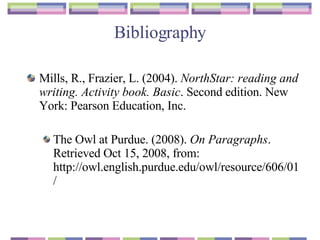 Bibliography Mills, R., Frazier, L. (2004).  NorthStar: reading and writing. Activity book. Basic . Second edition. New York: Pearson Education, Inc.  The Owl at Purdue. (2008).  On Paragraphs . Retrieved Oct 15, 2008, from: http://owl.english.purdue.edu/owl/resource/606/01/ 