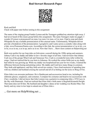 Rod Stewart Research Paper
Rock and Roll
Check with paper rater before turning in this assignment
The name of the singing group Frankie Lymon and the Teenagers grabbed my attention right away. I
had never heard of this music group before this assignment. The name Teenagers made me giggle. I
wonder if Lymon is pronounced Lee mun, Lee mon, Lie mun, or Lie mon. I had to stop and check
Wikipedia for any available pronunciation of this unusual name. Unfortunately, Wikipedia did not
provide a breakdown of the pronunciation. I googled it; and I came across a youtube video along with
a link, www.PronounceNames.com. According to this link, the correct pronunciation is l as in let, y as
in lie, m as in me, u as in up, and n as in no. Now that I have ... Show more content on Helpwriting.net
...
Both were perfect for our Jeep rides on Galveston s seawall during the 1990s spring and summers.
Johnny Cash is my daddy and father in law s favorite singer of all time. I did not know that Johnny
Cash was of the groups What Cash and Tennessee Two. Cash is a wonderful story teller within his
songs. I had not realized that he was born in Arkansas. He worked the cotton fields just as my daddy
had while he was growing up. While my daddy was hospitalized last year for two weeks, I learned the
difference between hoeing and picking cotton. My daddy and Cash have many things in common.
They both sold appliances, and they both served our country. I have fond memories of spending time
with my children and husband cruising the seawall and all of us belting out the lyrics to Ring of Fire.
Elton John is an awesome performer. He is flamboyant and accessorizes head to toe, including his
elaborate glasses, sunglasses, and costumes. I compare his costumes and head to toe accessorizes with
Cher s wardrobe. I did not know that John Lennon was a guitarist in composing John s 1974 Lucy in
the Sky with Diamonds. I had not realized that Elton John s birth name is Reginald Kenneth Dwight.
That name does not fit him. My husband and daughter s dance at her wedding was Rocket Man. Our
family and my sister in law hope to attend one of Elton John s
... Get more on HelpWriting.net ...
 