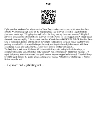 Yolo
Fight gone bad workout One minute each of these five exercises makes one circuit; complete three
circuits. * Consecutive high kicks on the bags (alternate legs every 30 seconds): Targets the hips,
glutes and hamstrings * Skipping (freestyle): Gets the body moving, increases stamina * Weighted
jab/cross hooks combo (alternate hooks every 30 seconds): Great for toned upper arms * Speed ladder
footwork: Increases agility * Burpees to toes to bar: Calorie burner DANCE NUMBER Jourdain focus
here is working on posture and fluidity of movement. Holding your shoulder blades together whilst
pushing your shoulders down will elongate the neck, sending the chest slightly forward will show
confidence. Hands and feet dexterity ... Show more content on Helpwriting.net ...
The body has to look naturally beautiful, not too athletic to avoid losing its feminine shape yet
somehow strong and lean. Bikini full body workout * Run (400 metres) * Spiderman push ups (50
reps): Helps amp up the intensity of your push ups and increases upper body strength * Medball lunge
twist (50 reps): Targets the quads, glutes and improves balance * Double wave battle rope (50 reps):
Builds muscular and
... Get more on HelpWriting.net ...
 
