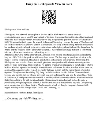 Essay on Kierkegaards View on Faith
Kierkegaards View on Faith
Kierkegaard was a Danish philosopher in the mid 1800s. He is known to be the father of
existentialism and was at least 70 years ahead of his time. Kierkegaard set out to attack Kant s rational
ethics and make attacks on the Christianity of our day. He poses the question, how do we understand
faith? He states that faith equals the absurd. In Fear and Trembling , he uses the story of Abraham and
his son Isaac to show an example of faith as the absurd. The story of God asking Abraham to sacrifice
his son Isaac signifies a break in the theory that ethics and religion go hand in hand. He shows how the
ethical and the religious can be completely different. I by no means conclude that faith is something
inferior ... Show more content on Helpwriting.net ...
Abraham is known to be the father of faith. Abraham went beyond infinite resignation and made the
leap into faith. This is the peak on which Abraham stands. The last stage to pass from his view is the
stage of infinite resignation. He actually goes further and comes to faith (Fear and Trembling, 14).
Kierkegaard also revealed that to have faith, you must have passion which is not something we can
learn, we must experience it for ourselves. No general or universal rules apply to our choice of what to
believe. Whether a person has the right to say this must be his own decision; whether he can come to
an amicable agreement in this respect is a matter between himself and the eternal being, who is the
object of faith (Fear and Trembling, 21). Only the individual can decide. To him, faith was absurd
because you have to step out of your universal, surd self and make the leap into the absurdity of faith.
In conclusion, Kierkegaard decides that faith is paradoxical and completely absurd. He also concludes
that it has nothing to do with the ethical realm of reason and is actually much higher. In order to
perceive the prodigious paradox of faith, a paradox that makes a murder into a holy and God pleasing
act, a paradox that gives Isaac back to Abraham again, which no thought can grasp, because faith
begins precisely where thought stops... (Fear and Trembling, 22).
Both Immanuel Kant and Soren Kierkegaard
... Get more on HelpWriting.net ...
 