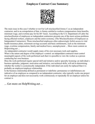 Employee Contract Case Summary
The main issue in this case I whether or not Far Left misclassified Jimmy C as an independent
contractor, and in an extrapolation of that, is Jimmy entitled to workers compensation claim benefits,
minimum wage, and overtime pay for his 60+ hours. According to the U.S. Department of Labor the
misclassification of employees as independent contractors presents one of the most serious problems
facing affected workers, employers and the entire economy. (The Misclassification of Employees as
Independent Contractors). Those misclassified employees often unknowingly forfeit access to vital
health insurance plans, retirement savings accounts and basic entitlements, such as the minimum
wage, overtime compensation, family and medical leave, unemployment ... Show more content on
Helpwriting.net ...
An independent contractor would supply many of his own necessary tools and supplies.
What is the nature and degree of the employer s control: an independent contractor must control
meaningful aspects of the work performed such that it is possible to view the worker as a person
conducting her own business.
Does the work performed require special skill and initiative and/or specialty licensing: an individual s
business aptitudes, judgment, motivation and initiative, not technical skills, will aid in determining
whether the worker is economically independent. If the individual can easily be replaced than it is
probably an employee/employer relationship.
Is the business relationship defined as permanent or indefinite: permanence or indefiniteness are
indicative of an employee as compared to an independent contractor, who typically works one project
for an employer and does not necessarily work continuously or repeatedly for an employer unless his
contract is
... Get more on HelpWriting.net ...
 