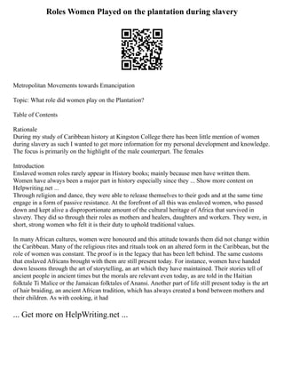 Roles Women Played on the plantation during slavery
Metropolitan Movements towards Emancipation
Topic: What role did women play on the Plantation?
Table of Contents
Rationale
During my study of Caribbean history at Kingston College there has been little mention of women
during slavery as such I wanted to get more information for my personal development and knowledge.
The focus is primarily on the highlight of the male counterpart. The females
Introduction
Enslaved women roles rarely appear in History books; mainly because men have written them.
Women have always been a major part in history especially since they ... Show more content on
Helpwriting.net ...
Through religion and dance, they were able to release themselves to their gods and at the same time
engage in a form of passive resistance. At the forefront of all this was enslaved women, who passed
down and kept alive a disproportionate amount of the cultural heritage of Africa that survived in
slavery. They did so through their roles as mothers and healers, daughters and workers. They were, in
short, strong women who felt it is their duty to uphold traditional values.
In many African cultures, women were honoured and this attitude towards them did not change within
the Caribbean. Many of the religious rites and rituals took on an altered form in the Caribbean, but the
role of women was constant. The proof is in the legacy that has been left behind. The same customs
that enslaved Africans brought with them are still present today. For instance, women have handed
down lessons through the art of storytelling, an art which they have maintained. Their stories tell of
ancient people in ancient times but the morals are relevant even today, as are told in the Haitian
folktale Ti Malice or the Jamaican folktales of Anansi. Another part of life still present today is the art
of hair braiding, an ancient African tradition, which has always created a bond between mothers and
their children. As with cooking, it had
... Get more on HelpWriting.net ...
 