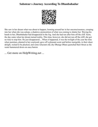 Saboteur s Journey According To Dhanbahadur
She saw in her dream what was about to happen, looming around her in her unconsciousness, creeping
into her when she was asleep, a shadowy premonition of what was coming to shatter her. Waving his
hands to her, Dhanbahadur had disappeared in the fog. And she had run after him off the cliff. Soon,
the day came when her dream turned reality. This time, however, she did not run off the cliff; she got
no time to stop him. He just disappeared.... When it happened, it was the twilight of the year the time
when jasmines, planted in her courtyard, gave off a pleasant scent and before marigolds, in their sheer
delight, waited to be plucked, and some reluctant old, dry Dhunge Dhara quenched their thrust as the
water hammered down on once barren
... Get more on HelpWriting.net ...
 