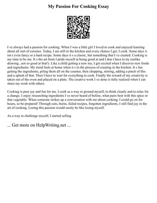 My Passion For Cooking Essay
I ve always had a passion for cooking. When I was a little girl I loved to cook and enjoyed learning
about all sort of cuisines. Today, I am still in the kitchen and every chance I get, I cook. Some days it
isn t even fancy or a hard recipe. Some days it s a classic, but something that I ve created. Cooking is
my time to be me. It s the art form I pride myself at being good at and I don t have to try (unlike
drawing...not so good at that!). Like a child getting a new toy, I get excited when I discover new foods
and ingredients. My mind feels at home when it s in the process of creating in the kitchen. It s fun
getting the ingredients, piling them all on the counter, then chopping, stirring, adding a pinch of this
and a splash of that. Then I have to wait for everything to cook. Finally the reward of my creativity is
taken out of the oven and placed on a plate. The creative work I ve done is fully realized when I can
share my work with others.
Cooking is pure joy and fun for me. I cook as a way to ground myself, to think clearly and to relax for
a change. I enjoy researching ingredients I ve never heard of before, what pairs best with this spice or
that vegetable. When someone strikes up a conversation with me about cooking, I could go on for
hours, so be prepared! Through cuts, burns, failed recipes, forgotten ingredients, I still find joy in the
art of cooking. Losing this passion would surely be like losing myself.
As a way to challenge myself, I started selling
... Get more on HelpWriting.net ...
 