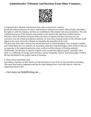 Administrative Tribunals And Decision From Other Common...
4. Administrative tribunals and decision from other common law countries
Beside the judicial functions of courts, administrative tribunals are another official bodies that adhere
the rights to settle the disputes, and they are established within federal and state jurisdictions. The well
established practice of the doctrine of precedent is also found in the operation of administrative
tribunals, where the inferior tribunals follow decisions of superior but those decisions are not
necessary carry the formal precedential authority. In most cases, disputes parties in the tribunals could
appeal to the court, where the tribunals are bound by the precedent of the court.
The decisions from other common law jurisdiction such as United Kingdom, New Zealand, Canadian
and United States have no authority on Australian courts but Australian judges rather relied on them as
an argument in the judgment particular when confront with the absence of binding authority.
Traditionally, the decision of superior English courts are paid the highest regards, especially when
there is a conflicting of foreign court decisions, and are frequently cited by Australian judges owing to
the fact that British is the mother nation of Australia.
E. Ratio decisis and Obiter dicta
According to doctrine of stare decisis, not all statements of rule of law in the precedent are binding.
The ration that leads to judgement and has the legal binding force is call ratio decisis, while the
supporting ration to that
... Get more on HelpWriting.net ...
 