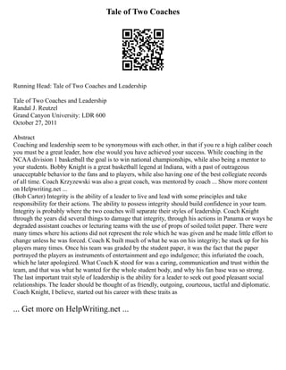 Tale of Two Coaches
Running Head: Tale of Two Coaches and Leadership
Tale of Two Coaches and Leadership
Randal J. Reutzel
Grand Canyon University: LDR 600
October 27, 2011
Abstract
Coaching and leadership seem to be synonymous with each other, in that if you re a high caliber coach
you must be a great leader, how else would you have achieved your success. While coaching in the
NCAA division 1 basketball the goal is to win national championships, while also being a mentor to
your students. Bobby Knight is a great basketball legend at Indiana, with a past of outrageous
unacceptable behavior to the fans and to players, while also having one of the best collegiate records
of all time. Coach Krzyzewski was also a great coach, was mentored by coach ... Show more content
on Helpwriting.net ...
(Bob Carter) Integrity is the ability of a leader to live and lead with some principles and take
responsibility for their actions. The ability to possess integrity should build confidence in your team.
Integrity is probably where the two coaches will separate their styles of leadership. Coach Knight
through the years did several things to damage that integrity, through his actions in Panama or ways he
degraded assistant coaches or lecturing teams with the use of props of soiled toilet paper. There were
many times where his actions did not represent the role which he was given and he made little effort to
change unless he was forced. Coach K built much of what he was on his integrity; he stuck up for his
players many times. Once his team was graded by the student paper, it was the fact that the paper
portrayed the players as instruments of entertainment and ego indulgence; this infuriated the coach,
which he later apologized. What Coach K stood for was a caring, communication and trust within the
team, and that was what he wanted for the whole student body, and why his fan base was so strong.
The last important trait style of leadership is the ability for a leader to seek out good pleasant social
relationships. The leader should be thought of as friendly, outgoing, courteous, tactful and diplomatic.
Coach Knight, I believe, started out his career with these traits as
... Get more on HelpWriting.net ...
 