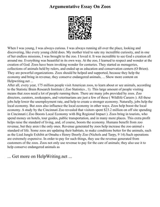 Argumentative Essay On Zoos
When I was young, I was always curious. I was always running all over the place, looking and
discovering, like every young child does. My mother tried to sate my incredible curiosity, and in one
of her endless missions, I was brought to the zoo. I loved it. It was incredible to see God s creation all
around me. Everything was beautiful in its own way. At the zoo, I learned to respect and wonder at the
creation of God. Zoos have been invoking wonder for centuries. They started as menageries,
collections of animals held by rulers, and ended up as education and conservation centers (O Brien).
They are powerful organizations. Zoos should be helped and supported, because they help the
economy and bring in revenue, they conserve endangered animals, ... Show more content on
Helpwriting.net ...
After all, every year, 175 million people visit American zoos, to learn about or see animals, according
to the Statistic Brain Research Institute ( Zoo Statistics , 1). This large amount of people visiting
means that zoos need a lot of people running them. There are many jobs provided by zoos. Zoo
directors, curators, zookeepers, and veterinarians are just a few of these ( Wildlife Careers ). All these
jobs help lower the unemployment rate, and help to create a stronger economy. Naturally, jobs help the
local economy. But zoos also influence the local economy in other ways. Zoos help boost the local
economy. A study by the Cincinnati Zoo revealed that visitors spent $23.2 million on off site spending
in Cincinnati ( Zoo Boosts Local Economy with Big Regional Impact ). Zoos bring in tourists, who
spend money on hotels, tour guides, public transportation, and in many more places. This extra profit
helps raise the standard of living, and, of course, boosts the economy. Humans benefit from zoo
revenue, but they aren t the only ones. Revenue generated by zoos help increase the zoo animal s
standard of life. Some zoos are updating their habitats, to make conditions better for the animals, such
as the Lied Jungle Exhibit at Omaha s Henry Doorly Zoo (Nichols and Tarpy, 9 14).Such operations
are extremely expensive. In order to pay for such things, they use the revenue generated from
customers of the zoos. Zoos not only use revenue to pay for the care of animals; they also use it to
help conserve endangered animals as
... Get more on HelpWriting.net ...
 