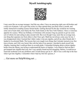 Myself Autobiography
I may seem like an average teenager. And like any other, I have an annoying eight year old brother and
a strict set of parents. I am a girl who writes in a blue spotted diary just three times a month, and
totally immersed in reading science fiction books. Getting dressed for the day would be me wearing
some sort of team shirt, most likely the New York Giants or the New York Yankees. I have a voracious
appetite for science. When my birthday or Christmas rolls around, I beg my parents to get me some
sort of robotic kit and coding to play around with. But even though I may seem like an average teen,
one thing that separates me from others is that I have grit. Math has not always come easy for me. I
was disappointed when I learned that I didn t make it into pre algebra, and all my other friends did. I
landed in Accelerated Math. The lessons that were taught were things that I already learned at my free
time at home, and I felt very bored. But with the help of my parents, I decided to push myself into
Algebra, learning that I could get there in seventh grade. I remember bringing about a dozen algebra
books from the library, just trying to understand the basics of algebra. I was elated to find out that I
got bumped into Algebra that year, but I very quickly found myself struggling. Before, I would never
touch the textbook to do any problems and I would always get an A+. But it was a cold slap in the face
when I got into Algebra. I remember when I had my first few quizzes, I
... Get more on HelpWriting.net ...
 