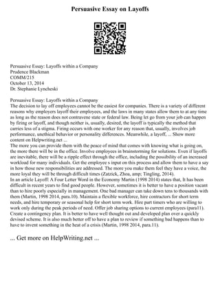 Persuasive Essay on Layoffs
Persuasive Essay: Layoffs within a Company
Prudence Blackman
COMM/215
October 13, 2014
Dr. Stephanie Lyncheski
Persuasive Essay: Layoffs within a Company
The decision to lay off employees cannot be the easiest for companies. There is a variety of different
reasons why employers layoff their employees, and the laws in many states allow them to at any time
as long as the reason does not contravene state or federal law. Being let go from your job can happen
by firing or layoff, and though neither is, usually, desired, the layoff is typically the method that
carries less of a stigma. Firing occurs with one worker for any reason that, usually, involves job
performance, unethical behavior or personality differences. Meanwhile, a layoff, ... Show more
content on Helpwriting.net ...
The more you can provide them with the peace of mind that comes with knowing what is going on,
the more there will be in the office. Involve employees in brainstorming for solutions. Even if layoffs
are inevitable, there will be a ripple effect through the office, including the possibility of an increased
workload for many individuals. Get the employee s input on this process and allow them to have a say
in how those new responsibilities are addressed. The more you make them feel they have a voice, the
more loyal they will be through difficult times (Zatzick, Zhoa, amp; Tingling, 2014).
In an article Layoff: A Four Letter Word in the Economy Martin (1998 2014) states that, It has been
difficult in recent years to find good people. However, sometimes it is better to have a position vacant
than to hire poorly especially in management. One bad manager can take down tens to thousands with
them (Martin, 1998 2014, para.10). Maintain a flexible workforce, hire contractors for short term
needs, and hire temporary or seasonal help for short term work. Hire part timers who are willing to
work only during the peak periods of need. Offer job sharing options to current employees (para11).
Create a contingency plan. It is better to have well thought out and developed plan over a quickly
devised scheme. It is also much better off to have a plan to review if something bad happens than to
have to invent something in the heat of a crisis (Martin, 1998 2014, para.11).
... Get more on HelpWriting.net ...
 