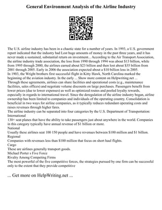 General Environment Analysis of the Airline Industry
The U.S. airline industry has been in a chaotic state for a number of years. In 1993, a U.S. government
report indicated that the industry had Lost huge amounts of money in the past three years, and it has
never made a sustained, substantial return on investment... According to the Air Transport Association,
the airline industry trade association, the loss from 1990 through 1994 was about $13 billion, while
from 1995 through 2000, the airlines earned about $23 billion and then lost about $35 billion from
2001 through 2005. Early in 2006 the association expected about a $10 billion loss in 2005.
In 1903, the Wright brothers first successful flight in Kitty Hawk, North Carolina marked the
beginning of the aviation industry. In the early ... Show more content on Helpwriting.net ...
Through these agreements, airlines can share facilities and operational costs (e.g., maintenance
facilities, sales offices) and negotiate volume discounts on large purchases. Passengers benefit from
lower prices (due to lower expenses) as well as optimized routes and pooled loyalty rewards,
especially in regards to international travel. Since the deregulation of the airline industry began, airline
ownership has been limited to companies and individuals of the operating country. Consolidation is
beneficial in two ways for airline companies, as it typically reduces redundant operating costs and
raises revenues through higher fares.
The airline industry can be separated into four categories by the U.S. Department of Transportation:
International
130+ seat planes that have the ability to take passengers just about anywhere in the world. Companies
in this category typically have annual revenue of $1 billion or more.
National
Usually these airlines seat 100 150 people and have revenues between $100 million and $1 billion.
Regional
Companies with revenues less than $100 million that focus on short haul flights.
Cargo
These are airlines generally transport goods.
Michael Porter s Five Force
Rivalry Among Competing Firms
The most powerful of the five competitive forces, the strategies pursued by one firm can be successful
only to the extent that they provide competitive
... Get more on HelpWriting.net ...
 