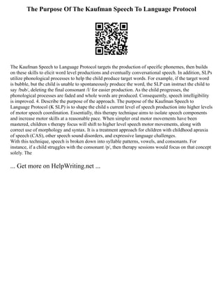 The Purpose Of The Kaufman Speech To Language Protocol
The Kaufman Speech to Language Protocol targets the production of specific phonemes, then builds
on these skills to elicit word level productions and eventually conversational speech. In addition, SLPs
utilize phonological processes to help the child produce target words. For example, if the target word
is bubble, but the child is unable to spontaneously produce the word, the SLP can instruct the child to
say /bub/, deleting the final consonant /l/ for easier production. As the child progresses, the
phonological processes are faded and whole words are produced. Consequently, speech intelligibility
is improved. 4. Describe the purpose of the approach. The purpose of the Kaufman Speech to
Language Protocol (K SLP) is to shape the child s current level of speech production into higher levels
of motor speech coordination. Essentially, this therapy technique aims to isolate speech components
and increase motor skills at a reasonable pace. When simpler oral motor movements have been
mastered, children s therapy focus will shift to higher level speech motor movements, along with
correct use of morphology and syntax. It is a treatment approach for children with childhood apraxia
of speech (CAS), other speech sound disorders, and expressive language challenges.
With this technique, speech is broken down into syllable patterns, vowels, and consonants. For
instance, if a child struggles with the consonant /p/, then therapy sessions would focus on that concept
solely. The
... Get more on HelpWriting.net ...
 