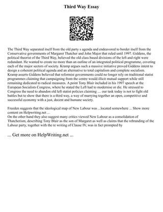 Third Way Essay
The Third Way separated itself from the old party s agenda and endeavored to border itself from the
Conservative governments of Margaret Thatcher and John Major that ruled until 1997. Giddens, the
political theorist of the Third Way, believed the old class based divisions of the left and right were
redundant. He wanted to create no more than an outline of an integrated political programme, covering
each of the major sectors of society. Kramp argues such a massive initiative proved Giddens intent to
design a coherent political agenda and an alternative to total capitalism and complete socialism.
Kramp asserts Giddens believed that reformist governments could no longer rely on traditional statist
programmes claiming that campaigning from the centre would illicit mutual support while still
remaining dedicated to radical measures. A point Tony Blair included in his 1997 speech at the
European Socialists Congress, where he stated the Left had to modernise or die. He stressed to
Congress the need to abandon old left statist policies claiming .... our task today is not to fight old
battles but to show that there is a third way, a way of marrying together an open, competitive and
successful economy with a just, decent and humane society.
Freeden suggests that the ideological map of New Labour was ...located somewhere ... Show more
content on Helpwriting.net ...
On the other hand they also suggest many critics viewed New Labour as a consolidation of
Thatcherism, describing Tony Blair as the son of Margaret as well as claims that the rebranding of the
Labour party, together with the re writing of Clause IV, was in fact prompted by
... Get more on HelpWriting.net ...
 