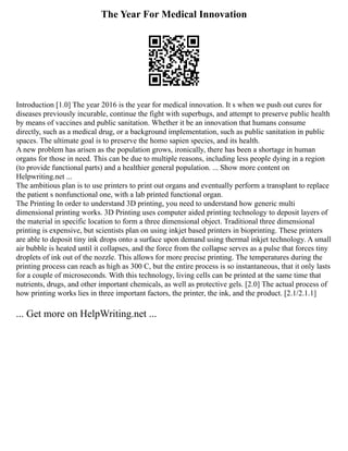 The Year For Medical Innovation
Introduction [1.0] The year 2016 is the year for medical innovation. It s when we push out cures for
diseases previously incurable, continue the fight with superbugs, and attempt to preserve public health
by means of vaccines and public sanitation. Whether it be an innovation that humans consume
directly, such as a medical drug, or a background implementation, such as public sanitation in public
spaces. The ultimate goal is to preserve the homo sapien species, and its health.
A new problem has arisen as the population grows, ironically, there has been a shortage in human
organs for those in need. This can be due to multiple reasons, including less people dying in a region
(to provide functional parts) and a healthier general population. ... Show more content on
Helpwriting.net ...
The ambitious plan is to use printers to print out organs and eventually perform a transplant to replace
the patient s nonfunctional one, with a lab printed functional organ.
The Printing In order to understand 3D printing, you need to understand how generic multi
dimensional printing works. 3D Printing uses computer aided printing technology to deposit layers of
the material in specific location to form a three dimensional object. Traditional three dimensional
printing is expensive, but scientists plan on using inkjet based printers in bioprinting. These printers
are able to deposit tiny ink drops onto a surface upon demand using thermal inkjet technology. A small
air bubble is heated until it collapses, and the force from the collapse serves as a pulse that forces tiny
droplets of ink out of the nozzle. This allows for more precise printing. The temperatures during the
printing process can reach as high as 300 C, but the entire process is so instantaneous, that it only lasts
for a couple of microseconds. With this technology, living cells can be printed at the same time that
nutrients, drugs, and other important chemicals, as well as protective gels. [2.0] The actual process of
how printing works lies in three important factors, the printer, the ink, and the product. [2.1/2.1.1]
... Get more on HelpWriting.net ...
 