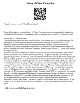 History of Cloud Computing
[Type the company name] | Cloud Computing | |
|
This article contains a complete history of Cloud Computing up to current day and the speculative
future of Cloud Computing. I also address the concerns and potential benefits of Cloud Computing.
Introduction to Cloud Computing
Cloud computing has become a successful platform for delivering service oriented computing. The
applications of cloud computing are practically limitless. With the right middleware, a cloud
computing system could execute all the programs a normal computer could run. Potentially,
everything from generic word processing software to customized computer programs designed for a
specific company could work on a cloud computing system. People are able to ... Show more content
on Helpwriting.net ...
Salesforce.com allows companies to eliminate the hardware and software needed for their internal
network instead salesforce.com takes that responsibility. Companies only pay for what they need,
upgrades are automatic and they can increase or decrease their services easily. Salesforce.com paved
the way for both specialist and mainstream software firms to deliver applications over the internet.
The next development in cloud computing was Amazon Web Services in 2002, which provided a suite
of cloud based services including storage, computation and human intelligence through the Amazon
Mechanical Turk. Amazon Mechanical Turk holds a database of human intelligence tasks these are
tasks that people can login to complete for money or credit. These tasks can range from organizing
photos to debugging software. These are all task that can only be performed by people and not
computers. In 2006, Amazon launched its Elastic Compute cloud (EC2) as a commercial web service
that allows small companies and individuals to rent computers on which to run their own computer
applications. Amazon EC2 presented a virtual computing environment, allowing companies to use
web service instances with a variety of operating systems, they can load them with custom
applications, manage their network s access permissions, and run their service using as many or few
systems as they desired. In 2009, Web 2.0 hit its stride, Google and others started to offer browser
based
... Get more on HelpWriting.net ...
 