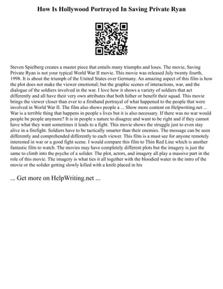 How Is Hollywood Portrayed In Saving Private Ryan
Steven Spielberg creates a master piece that entails many triumphs and loses. The movie, Saving
Private Ryan is not your typical World War II movie. This movie was released July twenty fourth,
1998. It is about the triumph of the United States over Germany. An amazing aspect of this film is how
the plot does not make the viewer emotional; but the graphic scenes of interactions, war, and the
dialogue of the soldiers involved in the war. I love how it shows a variety of soldiers that act
differently and all have their very own attributes that both hither or benefit their squad. This movie
brings the viewer closer than ever to a firsthand portrayal of what happened to the people that were
involved in World War II. The film also shows people a ... Show more content on Helpwriting.net ...
War is a terrible thing that happens in people s lives but it is also necessary. If there was no war would
people be people anymore? It is in people s nature to disagree and want to be right and if they cannot
have what they want sometimes it leads to a fight. This movie shows the struggle just to even stay
alive in a firefight. Soldiers have to be tactically smarter than their enemies. The message can be seen
differently and comprehended differently to each viewer. This film is a must see for anyone remotely
interested in war or a good fight scene. I would compare this film to Thin Red Line which is another
fantastic film to watch. The movies may have completely different plots but the imagery is just the
same to climb into the psyche of a solider. The plot, actors, and imagery all play a massive part in the
role of this movie. The imagery is what ties it all together with the bloodied water in the intro of the
movie or the solider getting slowly killed with a knife placed in his
... Get more on HelpWriting.net ...
 