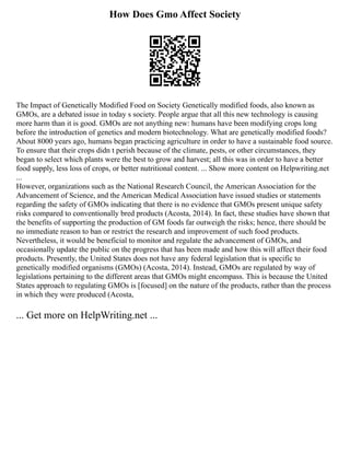 How Does Gmo Affect Society
The Impact of Genetically Modified Food on Society Genetically modified foods, also known as
GMOs, are a debated issue in today s society. People argue that all this new technology is causing
more harm than it is good. GMOs are not anything new: humans have been modifying crops long
before the introduction of genetics and modern biotechnology. What are genetically modified foods?
About 8000 years ago, humans began practicing agriculture in order to have a sustainable food source.
To ensure that their crops didn t perish because of the climate, pests, or other circumstances, they
began to select which plants were the best to grow and harvest; all this was in order to have a better
food supply, less loss of crops, or better nutritional content. ... Show more content on Helpwriting.net
...
However, organizations such as the National Research Council, the American Association for the
Advancement of Science, and the American Medical Association have issued studies or statements
regarding the safety of GMOs indicating that there is no evidence that GMOs present unique safety
risks compared to conventionally bred products (Acosta, 2014). In fact, these studies have shown that
the benefits of supporting the production of GM foods far outweigh the risks; hence, there should be
no immediate reason to ban or restrict the research and improvement of such food products.
Nevertheless, it would be beneficial to monitor and regulate the advancement of GMOs, and
occasionally update the public on the progress that has been made and how this will affect their food
products. Presently, the United States does not have any federal legislation that is specific to
genetically modified organisms (GMOs) (Acosta, 2014). Instead, GMOs are regulated by way of
legislations pertaining to the different areas that GMOs might encompass. This is because the United
States approach to regulating GMOs is [focused] on the nature of the products, rather than the process
in which they were produced (Acosta,
... Get more on HelpWriting.net ...
 